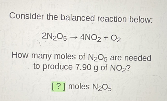 Consider the balanced reaction below:
\[
2 \mathrm{~N}_{2} \mathrm{O}_{5} \rightarrow 4 \mathrm{NO}_{2}+\mathrm{O}_{2}
\]
How many moles of \( \mathrm{N}_{2} \mathrm{O}_{5} \) are needed to produce \( 7.90 \mathrm{~g} \) of \( \mathrm{NO}_{2} \) ?
[?] moles \( \mathrm{N}_{2} \mathrm{O}_{5} \)