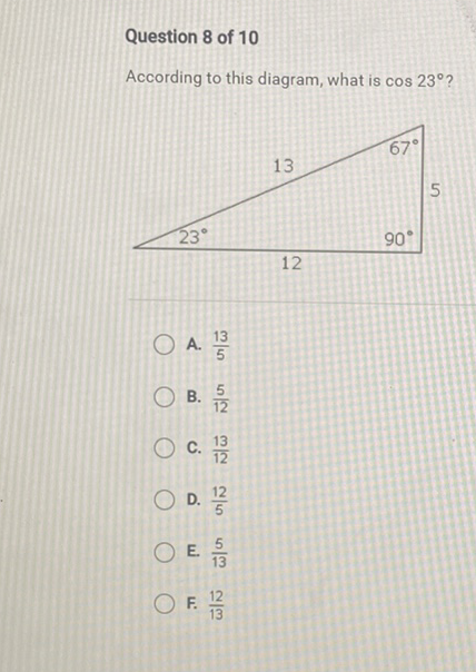 Question 8 of 10
According to this diagram, what is \( \cos 23^{\circ} \) ?
A. \( \frac{13}{5} \)
B. \( \frac{5}{12} \)
C. \( \frac{13}{12} \)
D. \( \frac{12}{5} \)
E. \( \frac{5}{13} \)
F. \( \frac{12}{13} \)