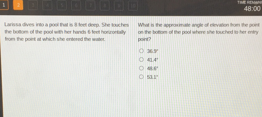 Larissa dives into a pool that is 8 feet deep. She touches What is the approximate angle of elevation from the point the bottom of the pool with her hands 6 feet horizontally on the bottom of the pool where she touched to her entry from the point at which she entered the water. point?
\( 36.9^{\circ} \)
\( 41.4^{\circ} \)
\( 48.6^{\circ} \)
\( 53.1^{\circ} \)