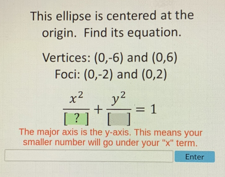 This ellipse is centered at the origin. Find its equation.
Vertices: \( (0,-6) \) and \( (0,6) \)
Foci: \( (0,-2) \) and \( (0,2) \)
\[
\frac{x^{2}}{[?]}+\frac{y^{2}}{[]]}=1
\]
The major axis is the \( y \)-axis. This means your smaller number will go under your " \( x \) " term.
Enter