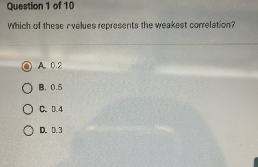 Question 1 of 10
Which of these \( r \)-values represents the weakest correlation?
A. \( 0.2 \)
B. \( 0.5 \)
C. \( 0.4 \)
D. \( 0.3 \)