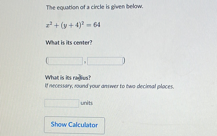 The equation of a circle is given below.
\[
x^{2}+(y+4)^{2}=64
\]
What is its center?
What is its rarjlius? If necessary, round your answer to two decimal places.
units
Show Calculator