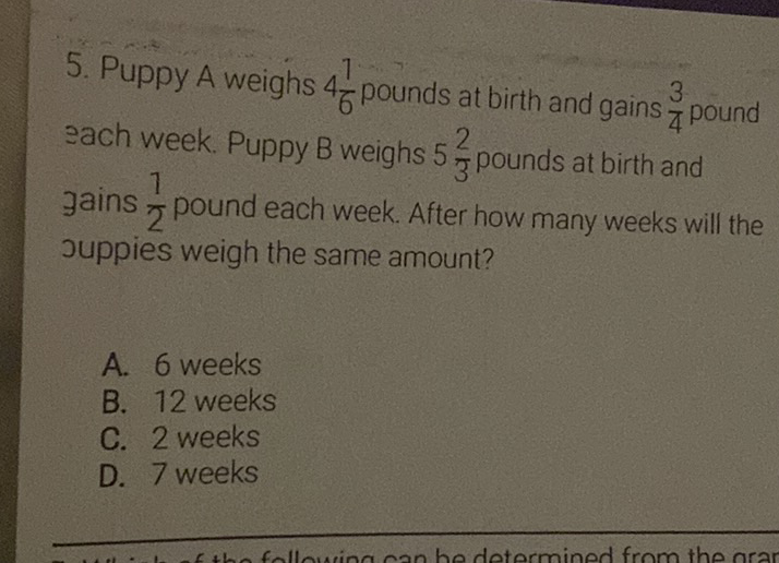 5. Puppy A weighs \( 4 \frac{1}{6} \) pounds at birth and gains \( \frac{3}{4} \) pound sach week. Puppy B weighs \( 5 \frac{2}{3} \) pounds at birth and jains \( \frac{1}{2} \) pound each week. After how many weeks will the suppies weigh the same amount?
A. 6 weeks
B. 12 weeks
C. 2 weeks
D. 7 weeks