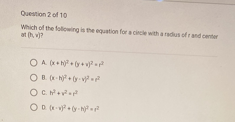 Question 2 of 10
Which of the following is the equation for a circle with a radius of \( r \) and center at \( (h, v) \) ?
A. \( (x+h)^{2}+(y+v)^{2}=r^{2} \)
B. \( (x-h)^{2}+(y-v)^{2}=r^{2} \)
C. \( h^{2}+v^{2}=r^{2} \)
D. \( (x-v)^{2}+(y-h)^{2}=r^{2} \)