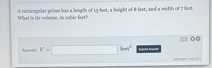 A rectangular prism has a length of 13 feet, a height of 8 feet, and a width of 7 feet. What is its volume, in cubic feet?
Answer: \( V= \) feet \( ^{3} \) Submit Answer
