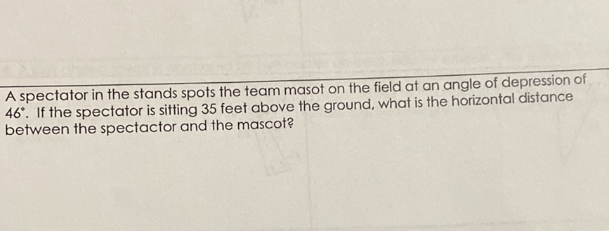 A spectator in the stands spots the team masot on the field at an angle of depression of \( 46^{\circ} \). If the spectator is sitting 35 feet above the ground, what is the horizontal distance between the spectactor and the mascot?