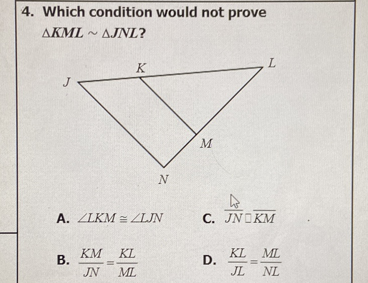 4. Which condition would not prove \( \triangle K M L \sim \Delta J N L ? \)
A. \( \angle L K M \cong \angle L J N \)
C. \( \frac{A}{J N}-\overline{K M} \)
B. \( \frac{K M}{J N}=\frac{K L}{M L} \)
D. \( \frac{K L}{J L}=\frac{M L}{N L} \)