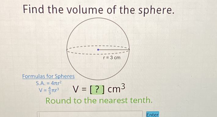 Find the volume of the sphere.
Formulas for Spheres \( \begin{array}{l}S . A .=4 \pi r^{2} \\ V=\frac{4}{3} \pi r^{3}\end{array} \quad V=[?] \mathrm{cm}^{3} \)
Round to the nearest tenth.
Enter