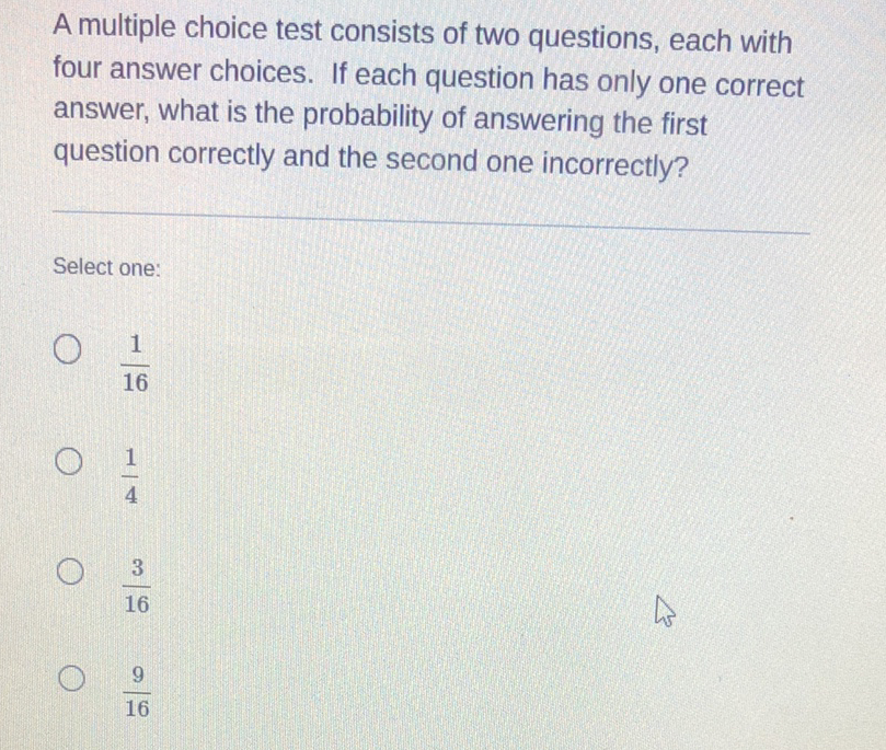 A multiple choice test consists of two questions, each with four answer choices. If each question has only one correct answer, what is the probability of answering the first question correctly and the second one incorrectly?
Select one:
\( \frac{1}{16} \)
\( \frac{1}{4} \)
\( \frac{3}{16} \)
\( \frac{9}{16} \)