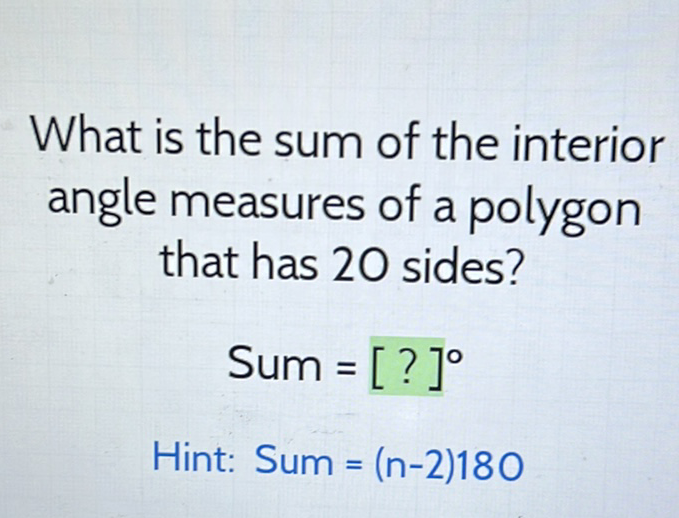 What is the sum of the interior angle measures of a polygon that has 20 sides?
\[
\text { Sum }=[?]^{\circ}
\]
Hint: Sum = \( (n-2) 180 \)