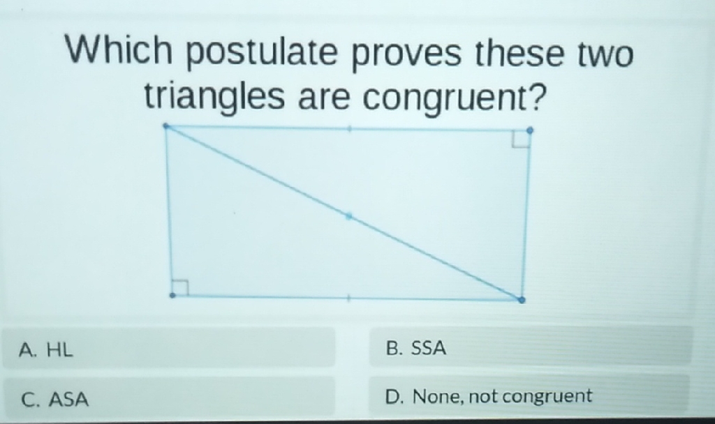 Which postulate proves these two triangles are congruent?
A. \( \mathrm{HL} \)
B. SSA
C. ASA
D. None, not congruent