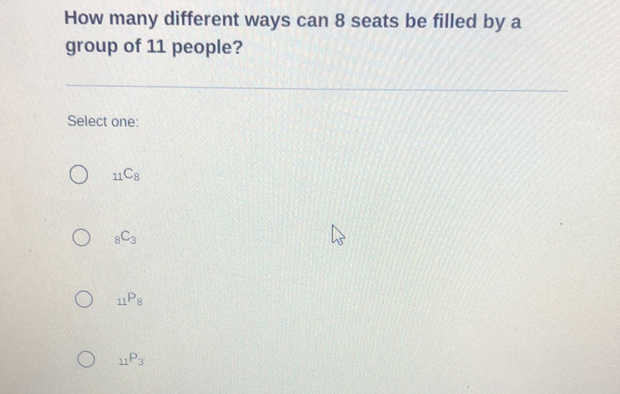 How many different ways can 8 seats be filled by a group of 11 people?
Select one:
\( { }_{11} \mathrm{C}_{8} \)
\( { }_{8} \mathrm{C}_{3} \)
\( { }_{11} \mathrm{P}_{8} \)
\( { }_{11} P_{3} \)