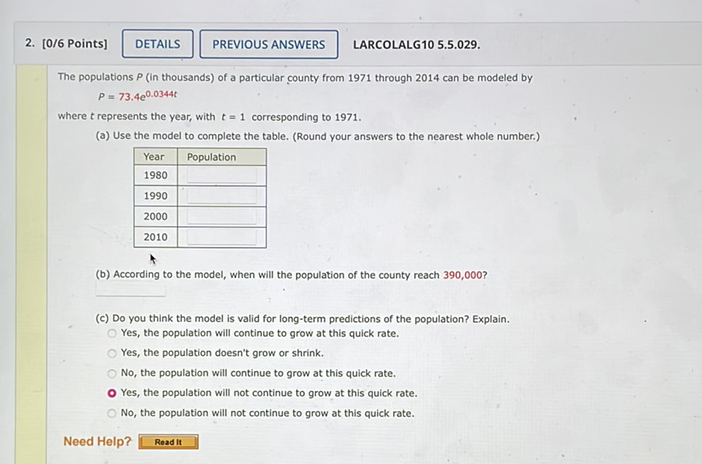 2. [0/6 Points]
LARCOLALG10 5.5.029.
The populations \( P \) (in thousands) of a particular county from 1971 through 2014 can be modeled by
\[
P=73.4 e^{0.0344 t}
\]
where \( t \) represents the year, with \( t=1 \) corresponding to 1971 .
(a) Use the model to complete the table. (Round your answers to the nearest whole number.)
\begin{tabular}{|l|l|}
\hline Year & Population \\
\hline 1980 & \\
\hline 1990 & \\
\hline 2000 & \\
\hline 2010 & \\
\hline
\end{tabular}
(b) According to the model, when will the population of the county reach \( 390,000 ? \)
(c) Do you think the model is valid for long-term predictions of the population? Explain.
Yes, the population will continue to grow at this quick rate.
Yes, the population doesn't grow or shrink.
No, the population will continue to grow at this quick rate.
Yes, the population will not continue to grow at this quick rate.
No, the population will not continue to grow at this quick rate.
Need Help?
\begin{tabular}{|l|} \hline Read it \\ \hline \end{tabular}