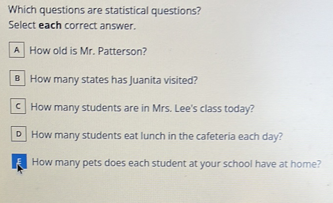 Which questions are statistical questions?
Select each correct answer.
A How old is Mr. Patterson?
B How many states has Juanita visited?
c How many students are in Mrs. Lee's class today?
D How many students eat lunch in the cafeteria each day?
E How many pets does each student at your school have at home?