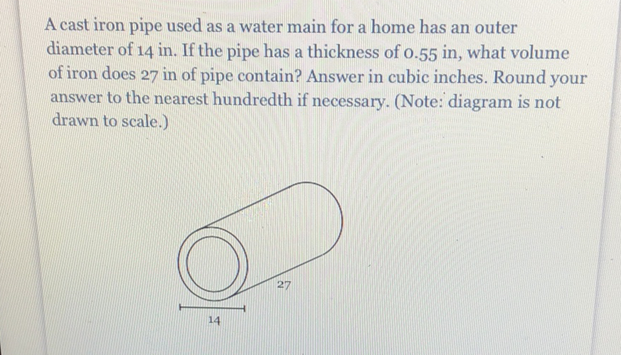 A cast iron pipe used as a water main for a home has an outer diameter of \( 14 \mathrm{in} \). If the pipe has a thickness of \( 0.55 \mathrm{in} \), what volume of iron does 27 in of pipe contain? Answer in cubic inches. Round your answer to the nearest hundredth if necessary. (Note: diagram is not drawn to scale.)