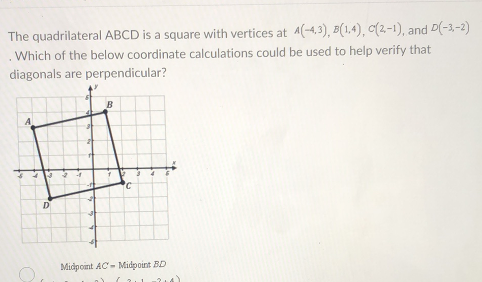The quadrilateral \( A B C D \) is a square with vertices at \( A(-4,3), B(1,4), C(2,-1) \), and \( D(-3,-2) \) Which of the below coordinate calculations could be used to help verify that diagonals are perpendicular?
Midpoint \( A C= \) Midpoint \( B D \)