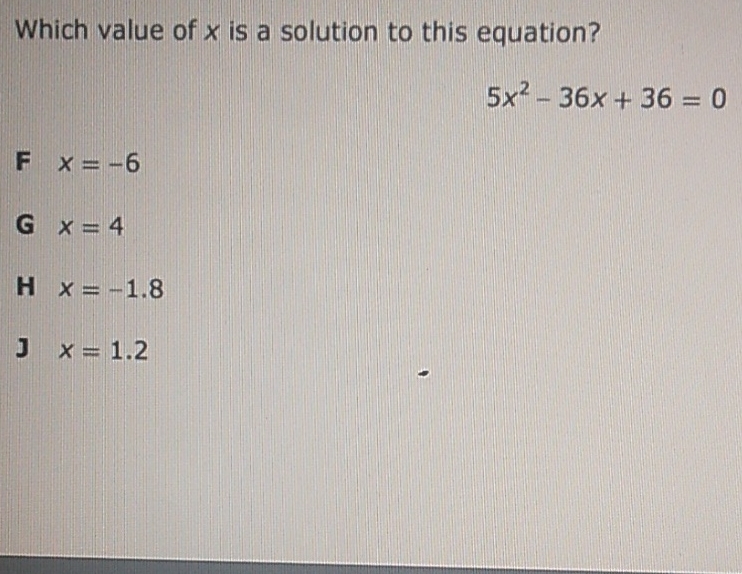 Which value of \( x \) is a solution to this equation?
\[
5 x^{2}-36 x+36=0
\]
F \( x=-6 \)
G \( x=4 \)
H \( x=-1.8 \)
\( x=1.2 \)