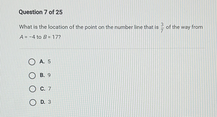 Question 7 of 25
What is the location of the point on the number line that is \( \frac{3}{7} \) of the way from \( A=-4 \) to \( B=17 \) ?
A. 5
B. 9
C. 7
D. 3