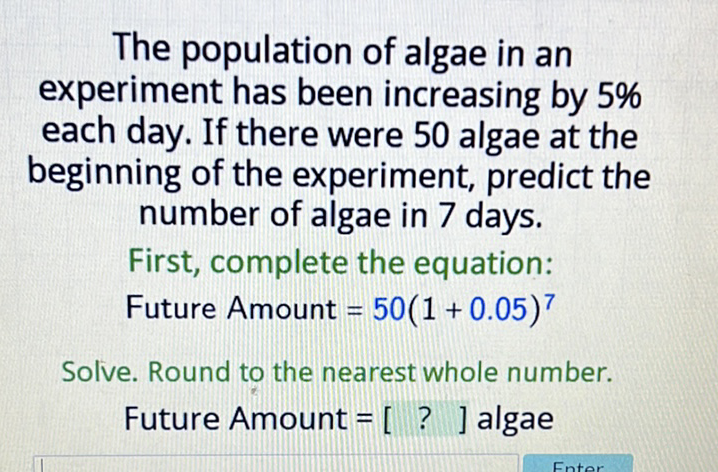The population of algae in an experiment has been increasing by \( 5 \% \) each day. If there were 50 algae at the beginning of the experiment, predict the number of algae in 7 days.
First, complete the equation:
Future Amount \( =50(1+0.05)^{7} \)
Solve. Round to the nearest whole number.
Future Amount \( =\left[\begin{array}{l}\text { ? } \\ \text { ] algae }\end{array}\right. \)