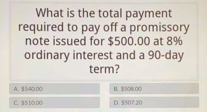 What is the total payment required to pay off a promissory note issued for \( \$ 500.00 \) at \( 8 \% \) ordinary interest and a 90-day term?
A. \( \$ 540.00 \)
B. \( \$ 508.00 \)
C. \( \$ 510.00 \)
D. \( \$ 507.20 \)