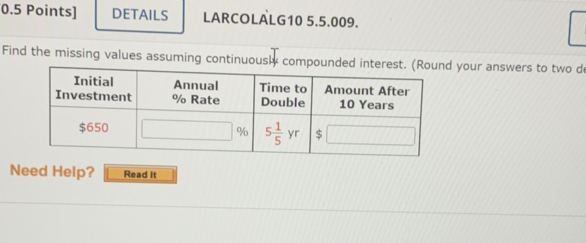 \( 0.5 \) Points]
DETAILS LARCOLALG10 5.5.009.
Find the missing values assuming continuouslt compounded interest. (Round your answers to two d
\begin{tabular}{|c|c|c|c|}
\hline Initial Investment & Annual \% Rate & Time to Double & Amount After \( \mathbf{1 0} \) Years \\
\hline\( \$ 650 \) & \( 5 \frac{1}{5} \mathrm{yr} \) & \( \$ \) \\
\hline
\end{tabular}
Need Help? Read It