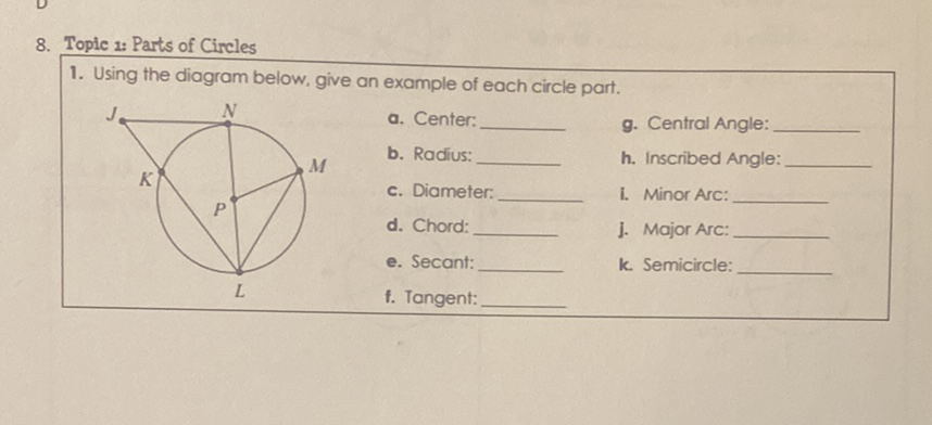 8. Topic a: Parts of Circles
1. Using the diagram below, give an example of each circle part.
g. Central Angle:
M b. Radius:
h. Inscribed Angle:
c. Diameter:
I. Minor Arc:
d. Chord:
J. Major Arc:
e. Secant:
k. Semicircle:
f. Tangent: