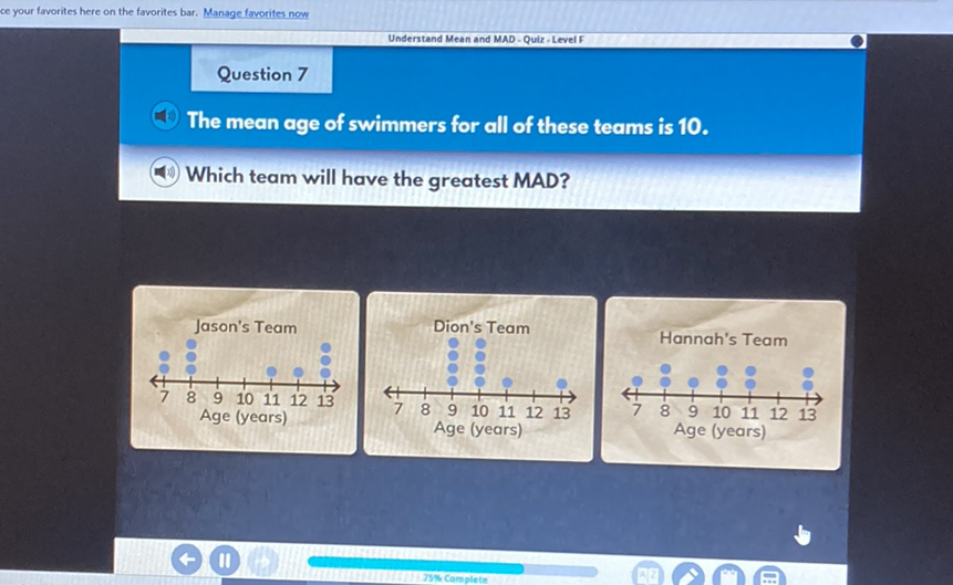 Question 7
The mean age of swimmers for all of these teams is 10 .
Which team will have the greatest MAD?