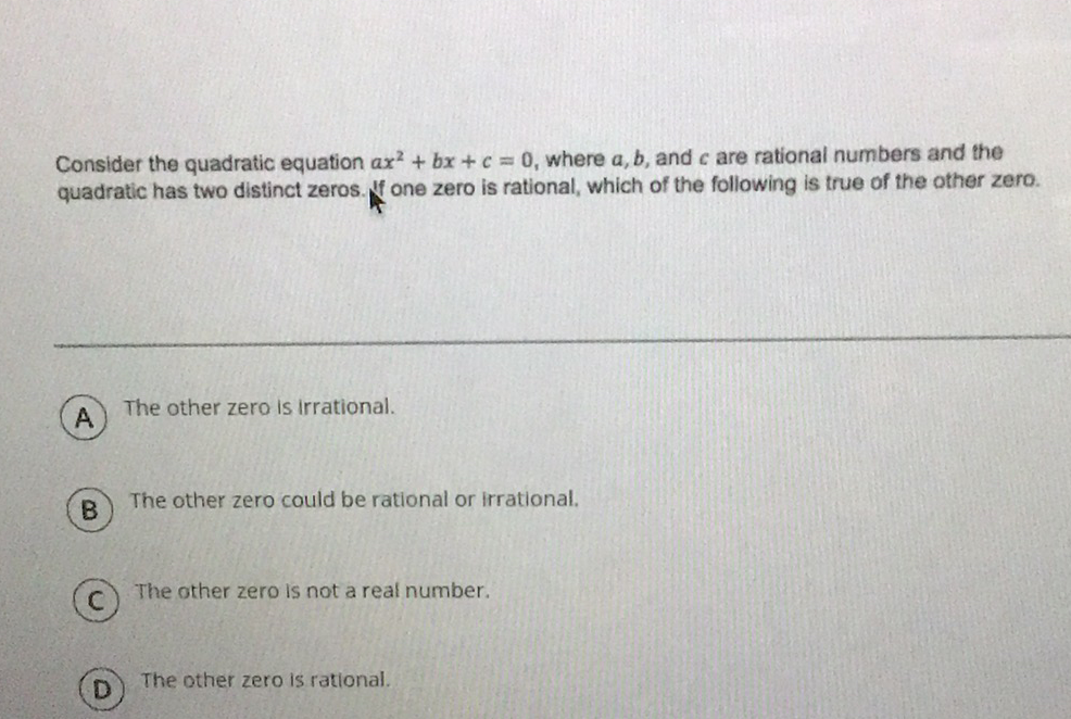 Consider the quadratic equation \( a x^{2}+b x+c=0 \), where \( a, b \), and \( c \) are rational numbers and the quadratic has two distinct zeros. If one zero is rational, which of the following is true of the other zero.
A. The other zero is irrational.
B) The other zero could be rational or irrational.
C) The other zero is not a real number.
(D) The other zero is rational.