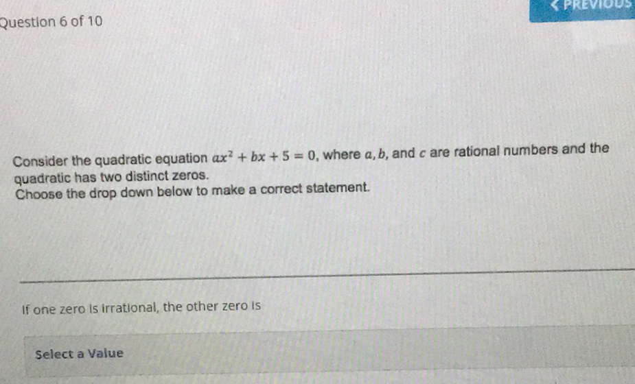 Question 6 of 10
Consider the quadratic equation \( a x^{2}+b x+5=0 \), where \( a, b \), and \( c \) are rational numbers and the quadratic has two distinct zeros.
Choose the drop down below to make a correct statement.
If one zero is irrational, the other zero is
Select a Value