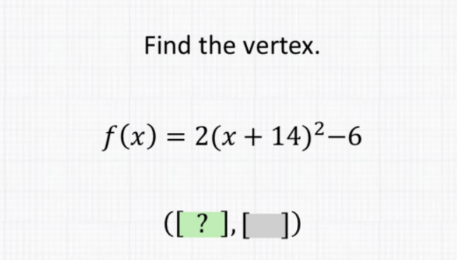 Find the vertex.
\[
f(x)=2(x+14)^{2}-6
\]
\( ([?],[]) \)