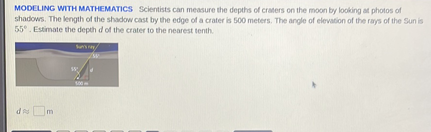 MODELING WITH MATHEMATICS Scientists can measure the depths of craters on the moon by looking at photos of shadows. The length of the shadow cast by the edge of a crater is 500 meters. The angle of elevation of the rays of the Sun is \( 55^{\circ} \). Estimate the depth \( d \) of the crater to the nearest tenth.
\[
d \approx \square \mathrm{m}
\]