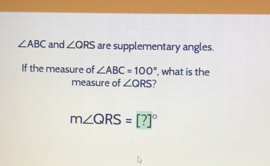 \( \angle \mathrm{ABC} \) and \( \angle \mathrm{QRS} \) are supplementary angles.
If the measure of \( \angle A B C=100^{\circ} \), what is the measure of \( \angle Q R S \) ?
\[
\mathrm{m} \angle \mathrm{QRS}=[?]^{\circ}
\]