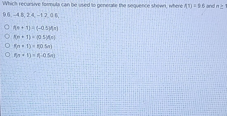 Which recursive formula can be used to generate the sequence shown, where \( f(1)=9.6 \) and \( n \geq 1 \) \( 9.6,-4.8,24,-12,0.6 \)
\( f(n+1)=(-0.5) f(n) \)
\( f(n+1)=(0.5) f(n) \)
\( f(n+1)=f(0.5 n) \)
\( f(n+1)=f(-0.5 n) \)