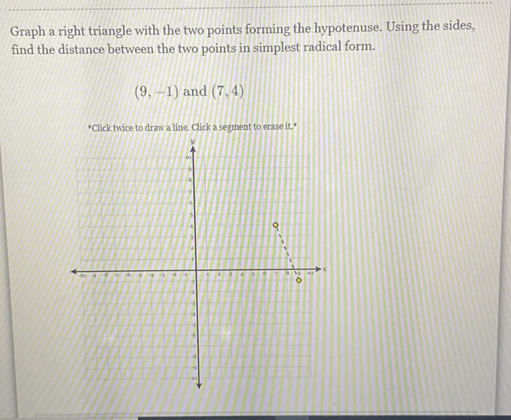 Graph a right triangle with the two points forming the hypotenuse. Using the sides, find the distance between the two points in simplest radical form.
\( (9,-1) \) and \( (7,4) \)
*Click twice to draw a line. Click a segment to erase it. *