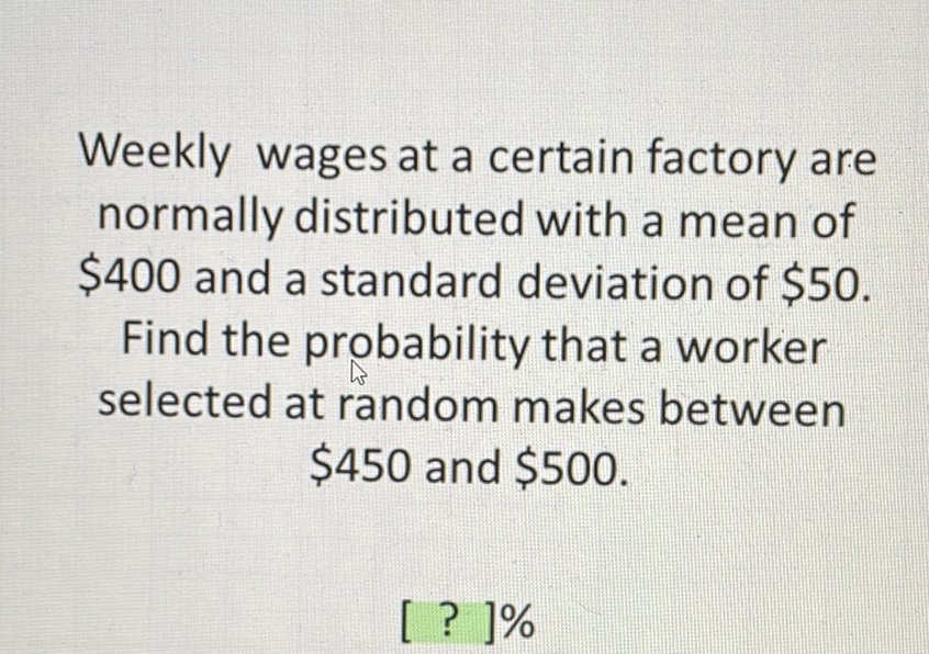 Weekly wages at a certain factory are normally distributed with a mean of \( \$ 400 \) and a standard deviation of \( \$ 50 \). Find the probability that a worker selected at random makes between \( \$ 450 \) and \( \$ 500 \).
[? ] ]\%