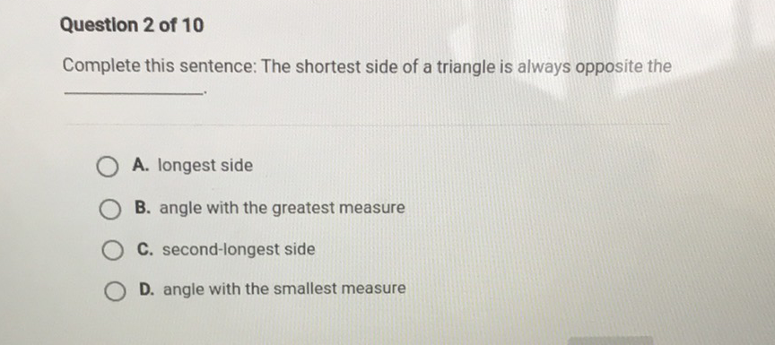 Question 2 of 10
Complete this sentence: The shortest side of a triangle is always opposite the
A. Iongest side
B. angle with the greatest measure
C. second-longest side
D. angle with the smallest measure