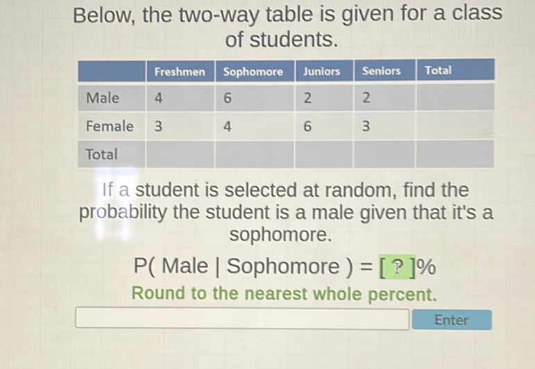 Below, the two-way table is given for a class of students.
\begin{tabular}{|l|l|l|l|l|l|}
\hline & Freshmen & Sophomore & Juniors & Seniors & Total \\
\hline Male & 4 & 6 & 2 & 2 & \\
\hline Female & 3 & 4 & 6 & 3 & \\
\hline Total & & & & & \\
\hline
\end{tabular}
If a student is selected at random, find the probability the student is a male given that it's a sophomore.
\( \mathrm{P} \) (Male | Sophomore \( )=[ \) ? \( ] \% \)
Round to the nearest whole percent.
Enter