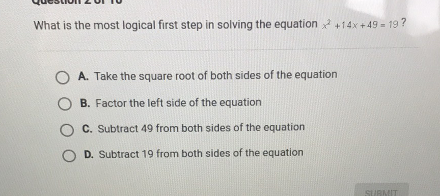 What is the most logical first step in solving the equation \( x^{2}+14 x+49=19 \) ?
A. Take the square root of both sides of the equation
B. Factor the left side of the equation
C. Subtract 49 from both sides of the equation
D. Subtract 19 from both sides of the equation