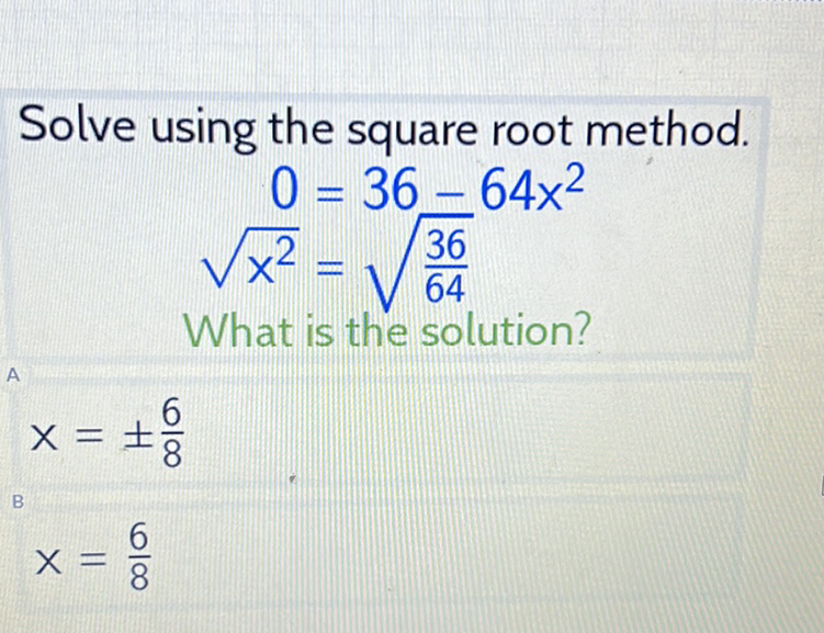 Solve using the square root method.
\[
0=36-64 x^{2}
\]
\( \begin{aligned} 0 &=36-64 x^{2} \\ \sqrt{x^{2}} &=\sqrt{\frac{36}{64}} \\ \text { What is the solution? } & \end{aligned} \)
\[
x=\pm \frac{6}{8}
\]
\[
x=\frac{6}{8}
\]