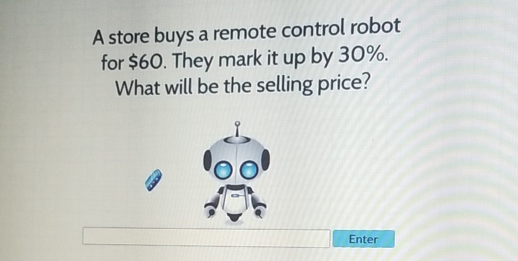 A store buys a remote control robot for \( \$ 60 \). They mark it up by \( 30 \% \). What will be the selling price?