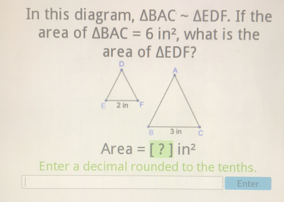In this diagram, \( \triangle \mathrm{BAC} \sim \triangle \mathrm{EDF} \). If the area of \( \triangle \mathrm{BAC}=6 \mathrm{in}^{2} \), what is the area of \( \triangle \) EDF?
Area \( =[?] \) in \( ^{2} \)
Enter a decimal rounded to the tenths.