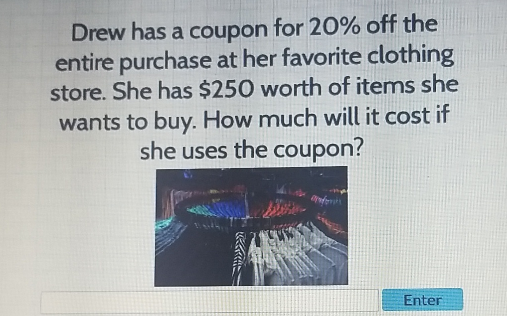 Drew has a coupon for \( 20 \% \) off the entire purchase at her favorite clothing store. She has \( \$ 250 \) worth of items she wants to buy. How much will it cost if she uses the coupon?