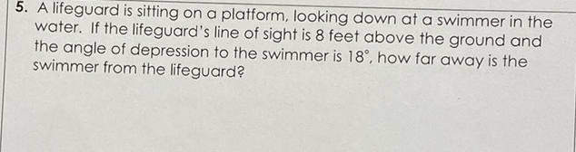 5. A lifeguard is sitting on a platform, looking down at a swimmer in the water. If the lifeguard's line of sight is 8 feet above the ground and the angle of depression to the swimmer is \( 18^{\circ} \), how far away is the swimmer from the lifeguard?