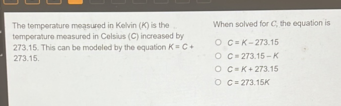 The temperature measured in Kelvin \( (K) \) is the .. When solved for \( C \), the equation is temperature measured in Celsius \( (C) \) increased by \( 273.15 \). This can be modeled by the equation \( K=C+ \) \( 273.15 . \)
\( C=K-273.15 \)
\( C=273.15-K \) \( C=K+273.15 \)
\( C=273.15 K \)