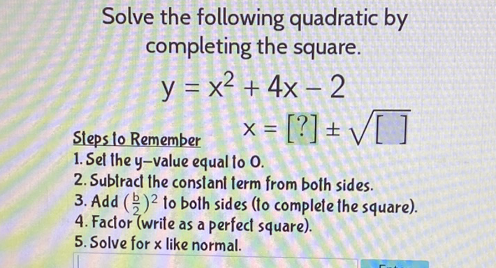 Solve the following quadratic by completing the square.
\[
y=x^{2}+4 x-2
\]
Steps lo Remember \( \quad X=[?] \pm \sqrt{[]} \)
1. Set the \( y \)-value equal to 0 .
2. Subtract the constant term from both sides.
3. Add \( \left(\frac{b}{2}\right)^{2} \) to both sides (to complete the square).
4. Factor (write as a perfect square).
5. Solve for \( x \) like normal.