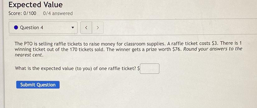 Expected Value
Score: \( 0 / 100 \quad 0 / 4 \) answered
Question 4
The PTO is selling raffle tickets to raise money for classroom supplies. A raffle ticket costs \( \$ 3 \). There is 1 winning ticket out of the 170 tickets sold. The winner gets a prize worth \( \$ 76 \). Round your answers to the nearest cent.
What is the expected value (to you) of one raffle ticket? \$
Submit Question