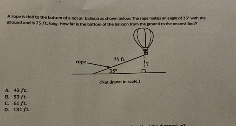 A rope is tied to the bottom of a hot air balloon as shown below. The rope makes an angle of \( 35^{\circ} \) with the ground and is \( 75 f t \). long. How far is the bottom of the balloon from the ground to the nearest foot?
(Not drawn to scale.)
A. \( 43 \mathrm{ft} \).
B. \( 53 \mathrm{ft} \).
C. \( 61 \mathrm{ft} \).
D. \( 131 \mathrm{ft} \).