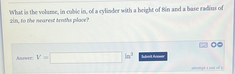 What is the volume, in cubic in, of a cylinder with a height of 8 in and a base radius of 2in, to the nearest tenths place?
Answer: \( V= \) in \( ^{3} \)
Submit Answer
attempt 1 out of 2