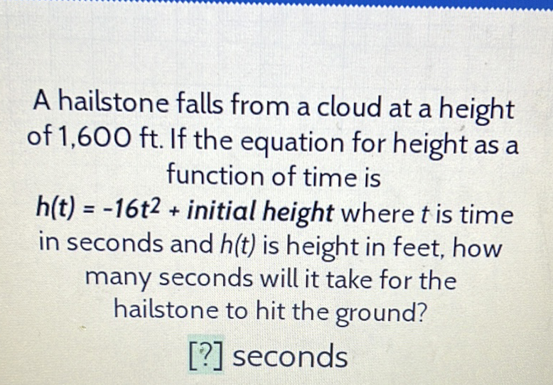 A hailstone falls from a cloud at a height of \( 1,600 \mathrm{ft} \). If the equation for height as a function of time is
\( h(t)=-16 t^{2}+ \) initial height where \( t \) is time in seconds and \( h(t) \) is height in feet, how many seconds will it take for the hailstone to hit the ground?
[?] seconds