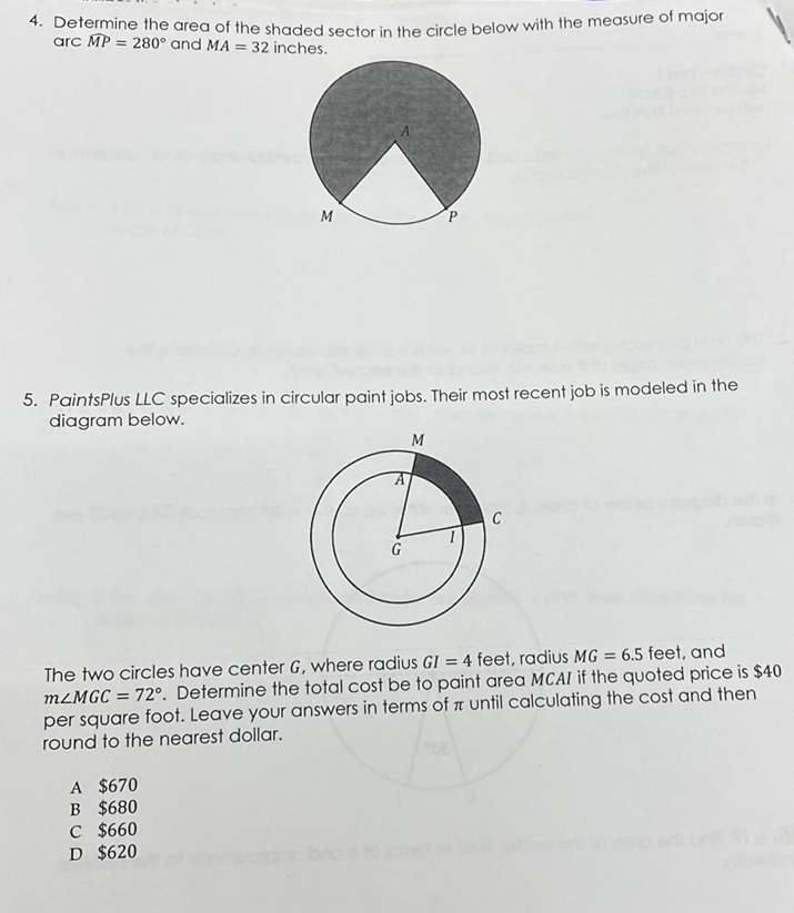 4. Determine the area of the shaded sector in the circle below with the measure of major arc \( \overline{M P}=280^{\circ} \) and \( M A=32 \) inches.
5. Paintsplus แC specializes in circular paint jobs. Their most
5. PaintsPlus LLC specializes in circular paint jobs. Their most recent job is modeled in the diagram below.

The two circles have center \( G \), where radius \( G I=4 \) feet, radius \( M G=6.5 \) feet, and \( m \angle M G C=72^{\circ} \). Determine the total cost be to paint area \( M C A I \) if the quoted price is \( \$ 40 \) per square foot. Leave your answers in terms of \( \pi \) until calculating the cost and then round to the nearest dollar.
A \( \$ 670 \)
B \( \$ 680 \)
C \( \$ 660 \)
D \( \$ 620 \)